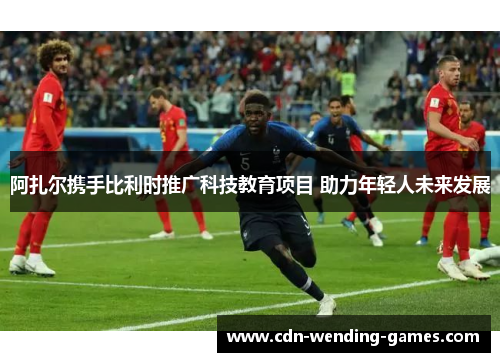 阿扎尔携手比利时推广科技教育项目 助力年轻人未来发展 阿扎尔携手比利时推广科技教育项目 助力年轻人未来发展