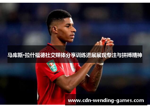 马库斯·拉什福德社交媒体分享训练进展展现专注与拼搏精神 马库斯·拉什福德社交媒体分享训练进展展现专注与拼搏精神