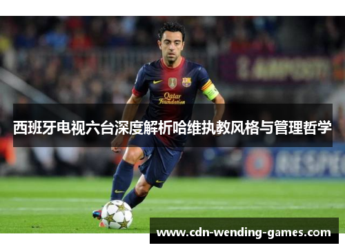 西班牙电视六台深度解析哈维执教风格与管理哲学