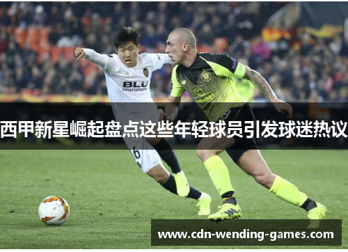 西甲新星崛起盘点这些年轻球员引发球迷热议 西甲新星崛起盘点这些年轻球员引发球迷热议