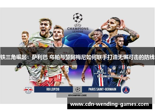 铁三角崛起:萨利巴 乌帕与楚阿梅尼如何联手打造无懈可击的防线 铁三角崛起:萨利巴 乌帕与楚阿梅尼如何联手打造无懈可击的防线