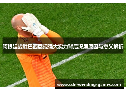 阿根廷战胜巴西展现强大实力背后深层原因与意义解析