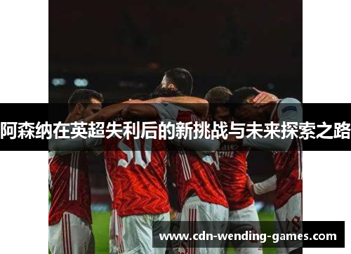 阿森纳在英超失利后的新挑战与未来探索之路 阿森纳在英超失利后的新挑战与未来探索之路
