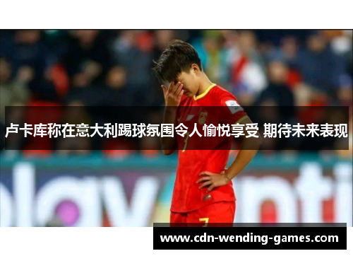 卢卡库称在意大利踢球氛围令人愉悦享受 期待未来表现