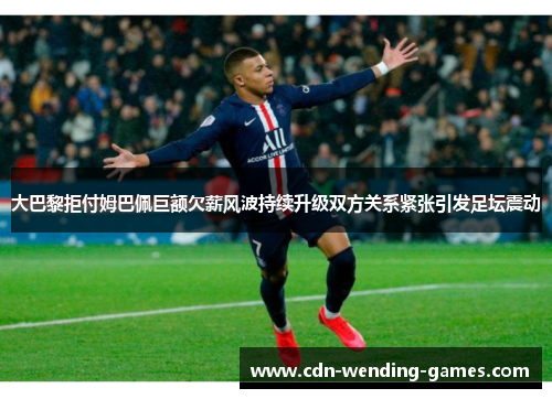 大巴黎拒付姆巴佩巨额欠薪风波持续升级双方关系紧张引发足坛震动